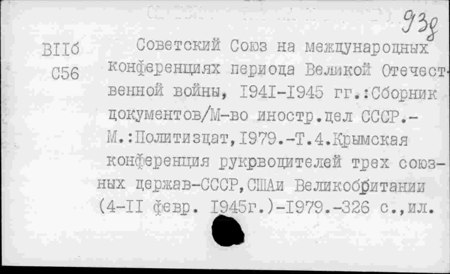 ﻿ВПб
С56
Советский Союз на международных конференциях периода Великой ОгечесТ' венной войны, 1941-1945 гг.:Сборник документов/М-во иностр.дел СССР.-М.:Политиздат,1979.-Т.4.Крымская конференция рукрводителей трех союзных держав-СССР,СШАи Великобритании (4-11 февр. 1945г.)-1979.-326 с.,ил.